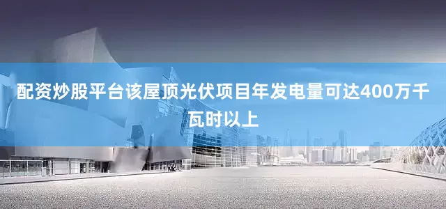 配资炒股平台该屋顶光伏项目年发电量可达400万千瓦时以上