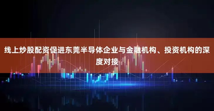 线上炒股配资促进东莞半导体企业与金融机构、投资机构的深度对接