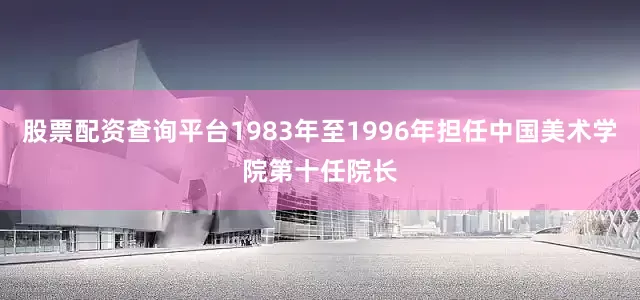 股票配资查询平台1983年至1996年担任中国美术学院第十任院长