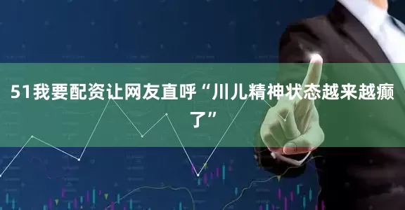 51我要配资让网友直呼“川儿精神状态越来越癫了”