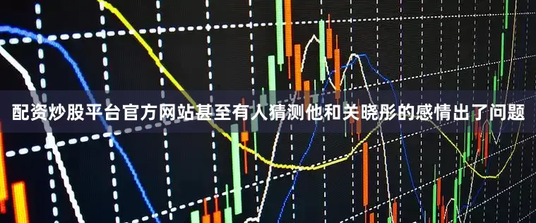 配资炒股平台官方网站甚至有人猜测他和关晓彤的感情出了问题