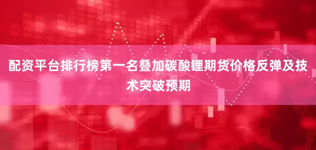 配资平台排行榜第一名叠加碳酸锂期货价格反弹及技术突破预期
