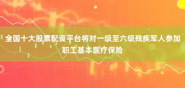 全国十大股票配资平台将对一级至六级残疾军人参加职工基本医疗保险