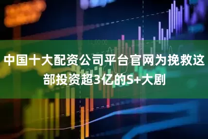 中国十大配资公司平台官网为挽救这部投资超3亿的S+大剧