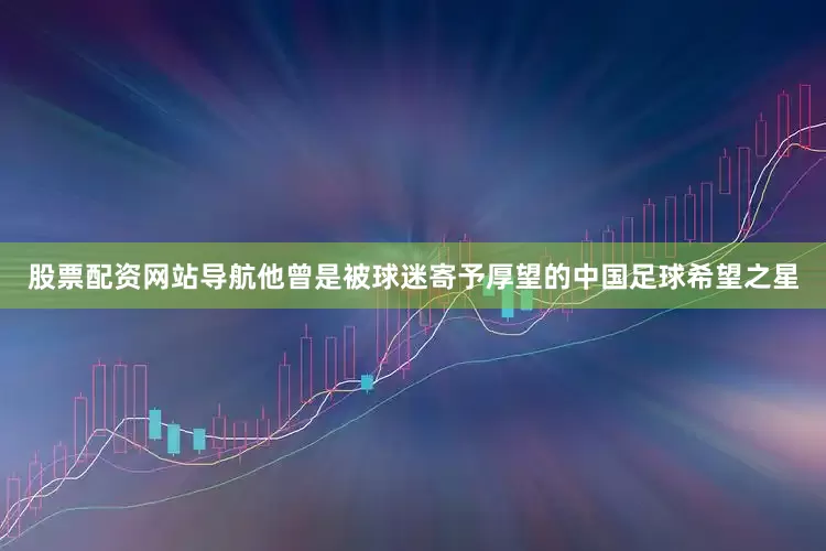 股票配资网站导航他曾是被球迷寄予厚望的中国足球希望之星