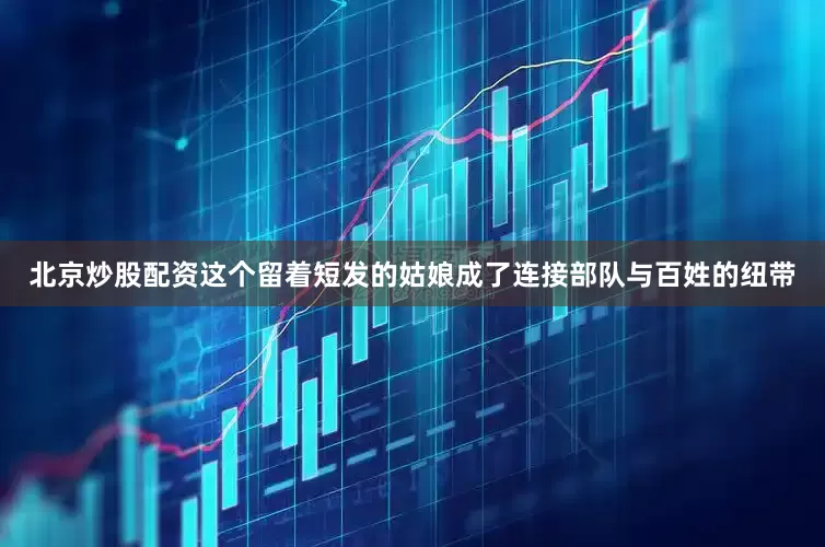 北京炒股配资这个留着短发的姑娘成了连接部队与百姓的纽带