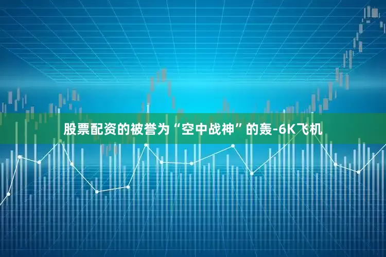 股票配资的　　被誉为“空中战神”的轰-6K飞机