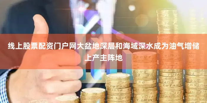 线上股票配资门户网大盆地深层和海域深水成为油气增储上产主阵地