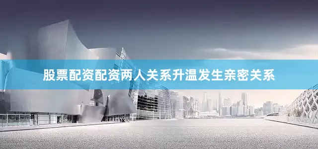 股票配资配资两人关系升温发生亲密关系