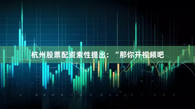 杭州股票配资索性提出：“那你开视频吧