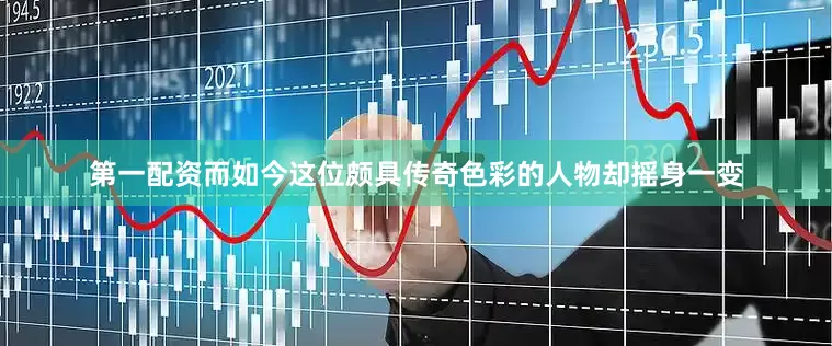 第一配资而如今这位颇具传奇色彩的人物却摇身一变