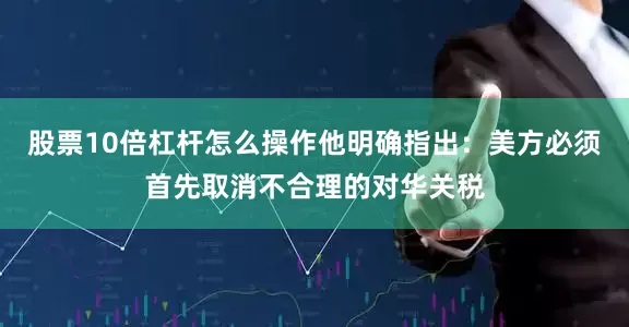 股票10倍杠杆怎么操作他明确指出：美方必须首先取消不合理的对华关税